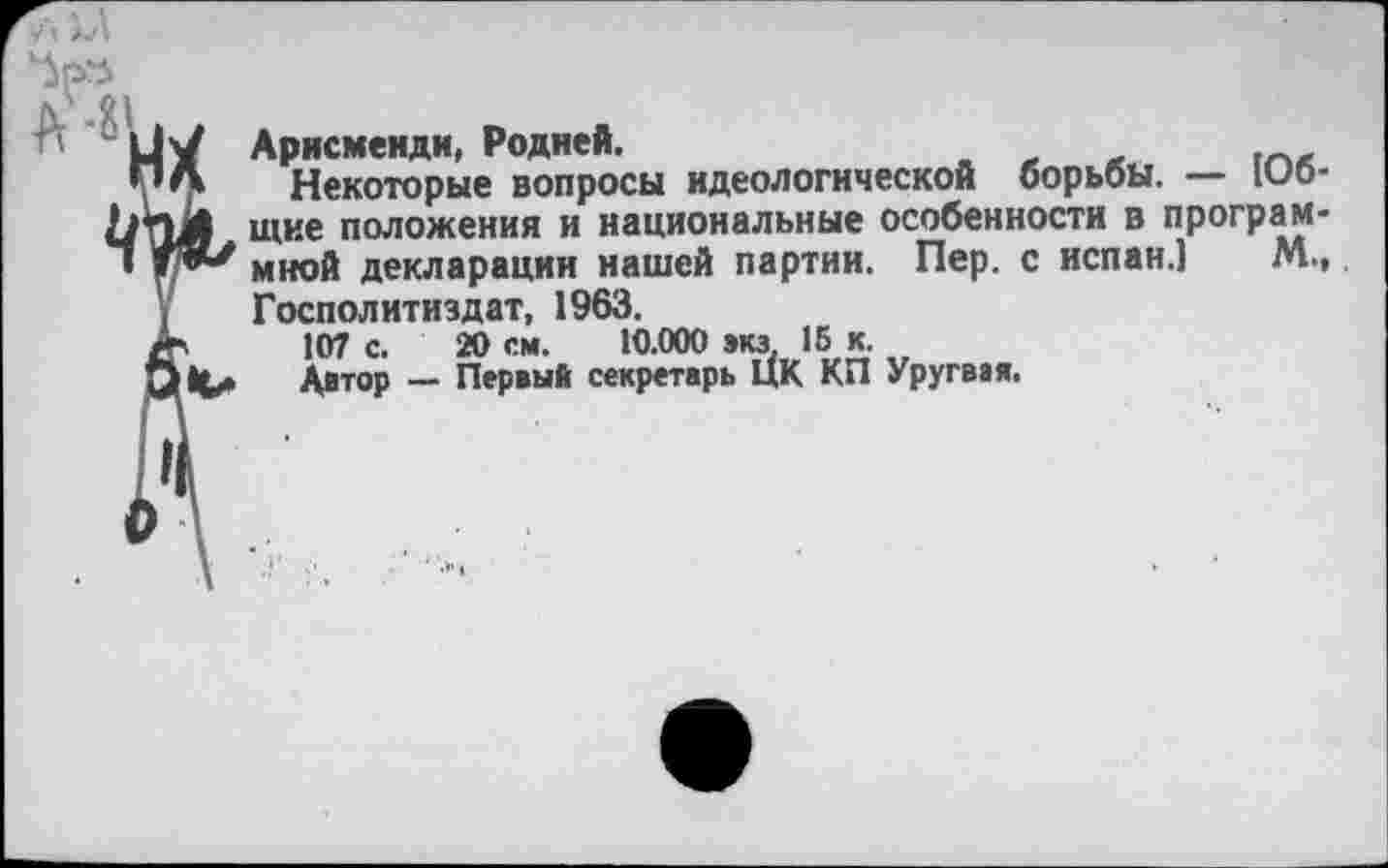 ﻿Арисменди, Родней.
Некоторые вопросы идеологической борьбы. — 106-щие положения и национальные особенности в программной декларации нашей партии. Пер. с испан.1 М., Госполитиздат, 1963.
107 с. 20 см. 10.000 »КЗ. 16 к.
Автор — Первый секретарь ЦК КП Уругвая.